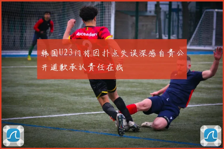 韩国U23门将因扑点失误深感自责公开道歉承认责任在我