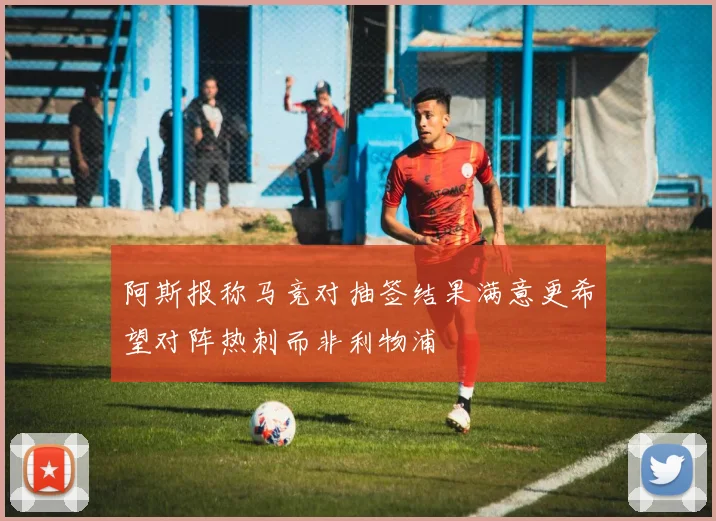阿斯报称马竞对抽签结果满意更希望对阵热刺而非利物浦