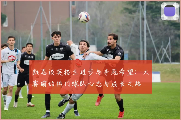 凯恩谈英格兰进步与夺冠希望：大赛前的热门球队心态与成长之路