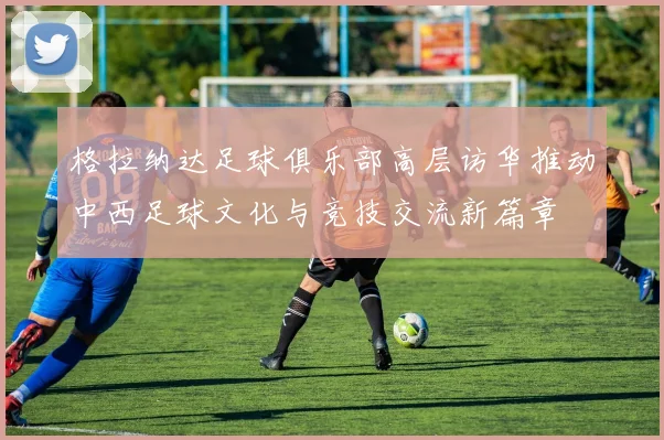 格拉纳达足球俱乐部高层访华推动中西足球文化与竞技交流新篇章