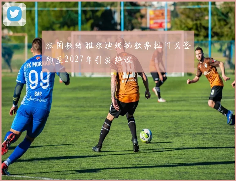 法国教练雅尔迪姆执教弗拉门戈签约至2027年引发热议