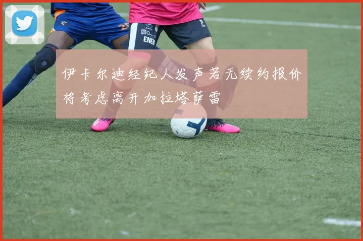 伊卡尔迪经纪人发声若无续约报价将考虑离开加拉塔萨雷