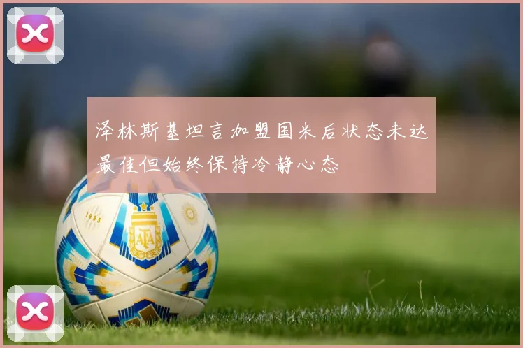 泽林斯基坦言加盟国米后状态未达最佳但始终保持冷静心态