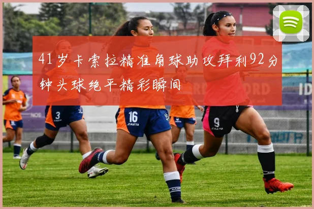 41岁卡索拉精准角球助攻拜利92分钟头球绝平精彩瞬间