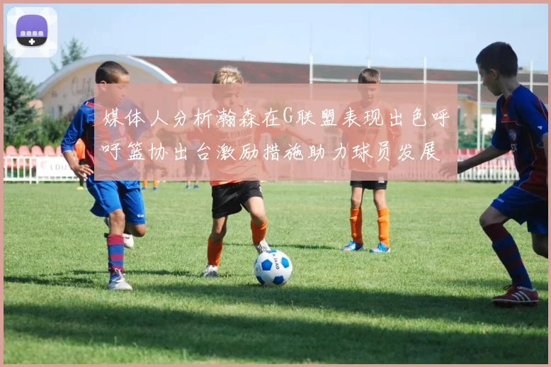 媒体人分析瀚森在G联盟表现出色呼吁篮协出台激励措施助力球员发展