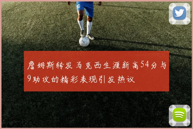 詹姆斯转发马克西生涯新高54分与9助攻的精彩表现引发热议