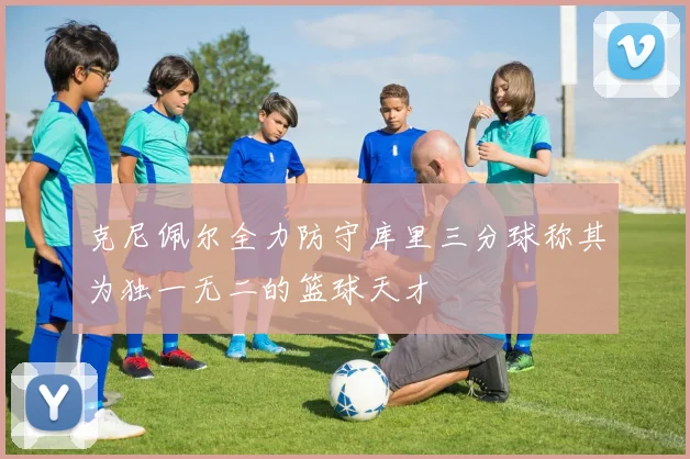 克尼佩尔全力防守库里三分球称其为独一无二的篮球天才