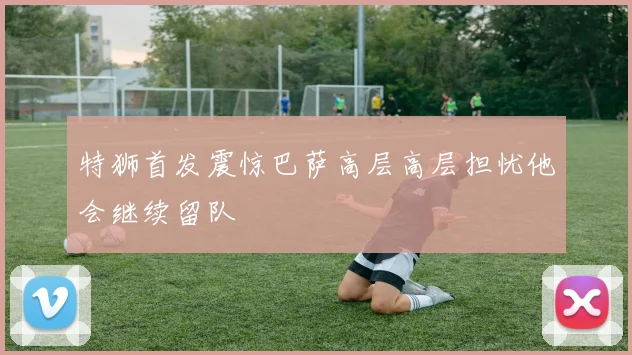 特狮首发震惊巴萨高层高层担忧他会继续留队