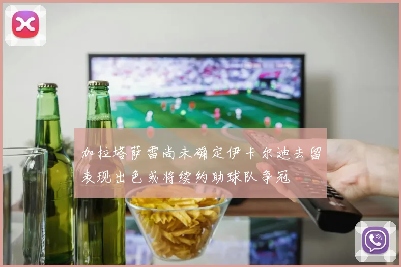 加拉塔萨雷尚未确定伊卡尔迪去留表现出色或将续约助球队争冠