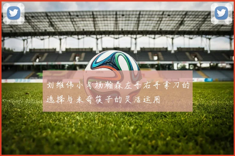 刘维伟小考杨瀚森左手右手拿刀的选择与米奇筷子的灵活运用