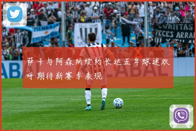萨卡与阿森纳续约长达五年球迷欢呼期待新赛季表现