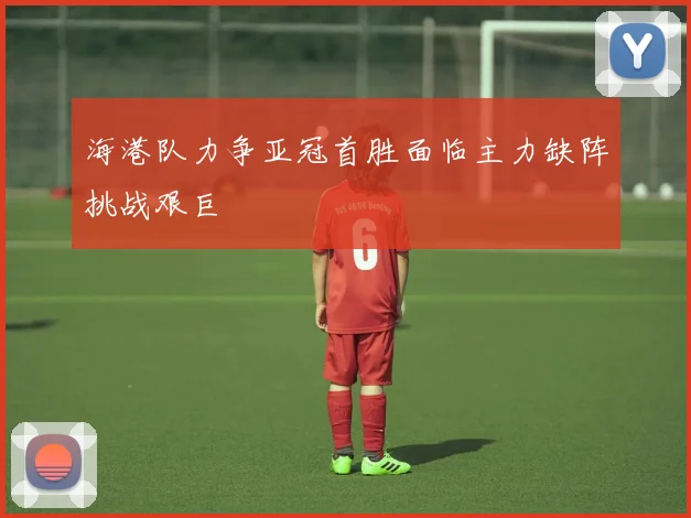 海港队力争亚冠首胜面临主力缺阵挑战艰巨
